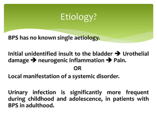 BPS has no known single aetiology.
Initial unidentified insult to the bladder  Urothelial
damage  neurogenic inflammation  Pain.
OR
Local manifestation of a systemic disorder.
Urinary infection is significantly more frequent
during childhood and adolescence, in patients with
BPS in adulthood.
Etiology?
 