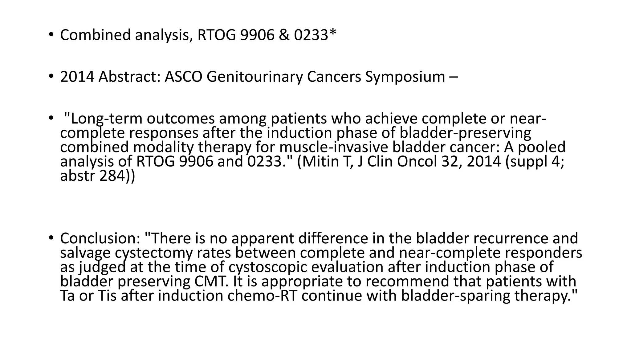 • Combined analysis, RTOG 9906 & 0233*
• 2014 Abstract: ASCO Genitourinary Cancers Symposium –
• "Long-term outcomes among patients who achieve complete or near-
complete responses after the induction phase of bladder-preserving
combined modality therapy for muscle-invasive bladder cancer: A pooled
analysis of RTOG 9906 and 0233." (Mitin T, J Clin Oncol 32, 2014 (suppl 4;
abstr 284))
• Conclusion: "There is no apparent difference in the bladder recurrence and
salvage cystectomy rates between complete and near-complete responders
as judged at the time of cystoscopic evaluation after induction phase of
bladder preserving CMT. It is appropriate to recommend that patients with
Ta or Tis after induction chemo-RT continue with bladder-sparing therapy."
 