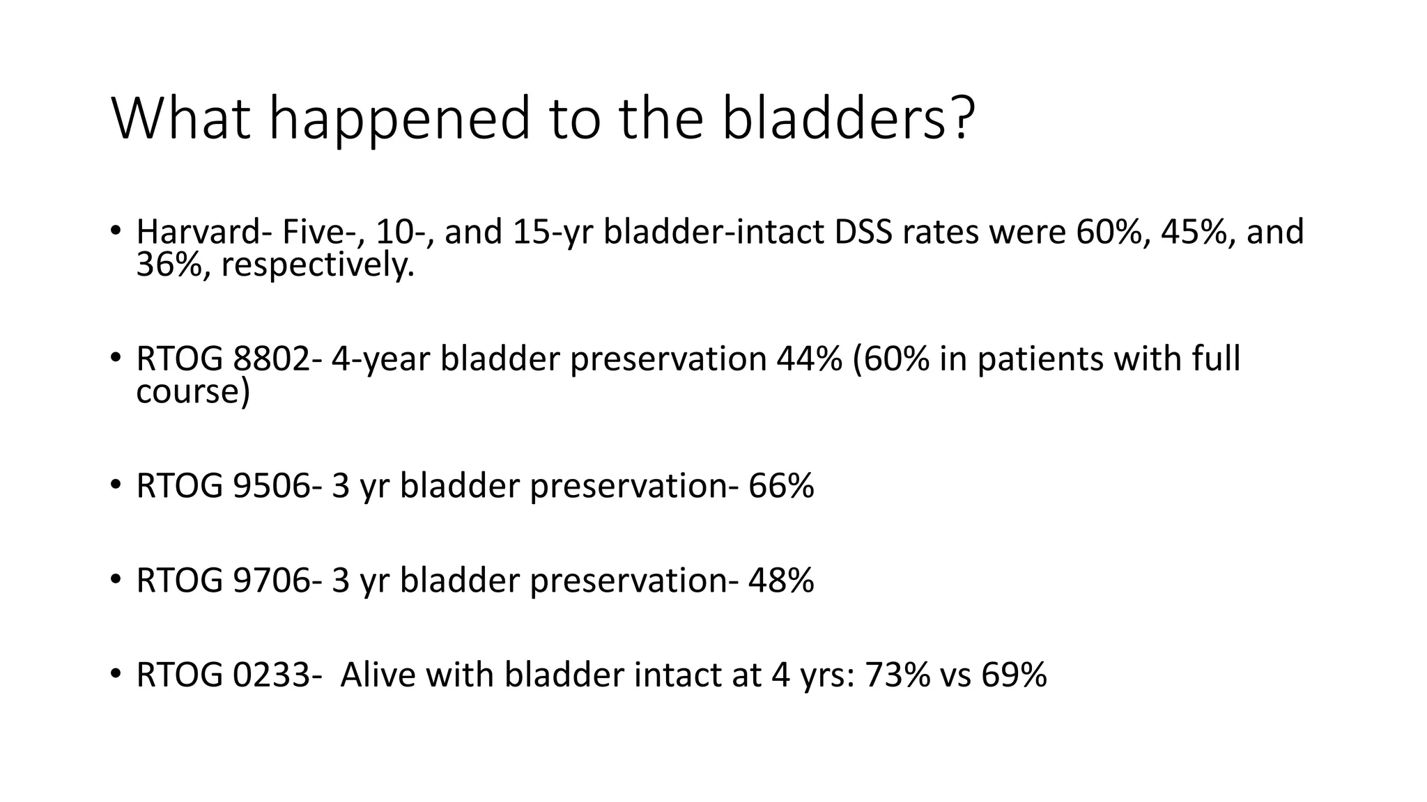 What happened to the bladders?
• Harvard- Five-, 10-, and 15-yr bladder-intact DSS rates were 60%, 45%, and
36%, respectively.
• RTOG 8802- 4-year bladder preservation 44% (60% in patients with full
course)
• RTOG 9506- 3 yr bladder preservation- 66%
• RTOG 9706- 3 yr bladder preservation- 48%
• RTOG 0233- Alive with bladder intact at 4 yrs: 73% vs 69%
 