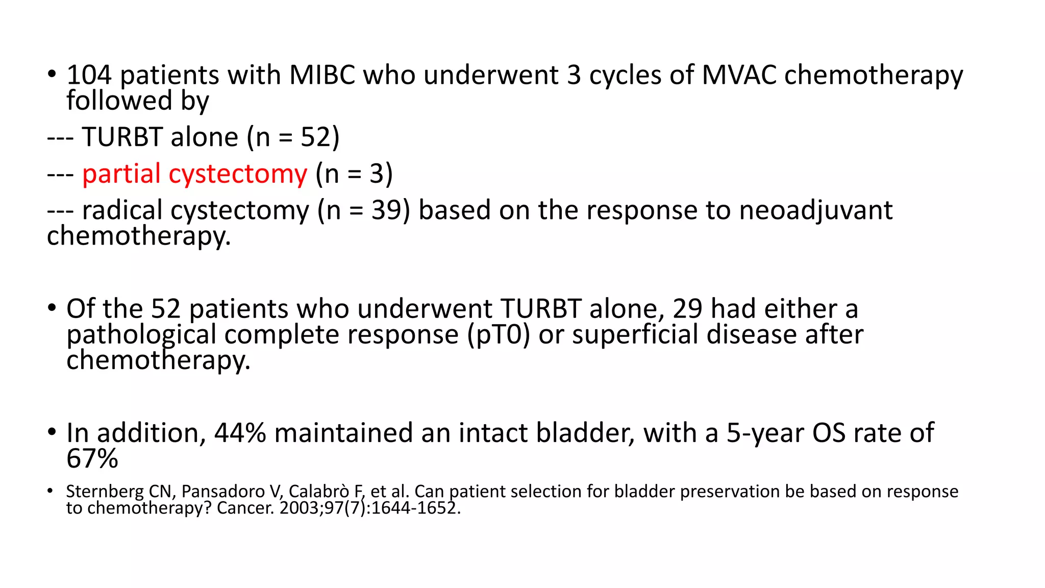 • 104 patients with MIBC who underwent 3 cycles of MVAC chemotherapy
followed by
--- TURBT alone (n = 52)
--- partial cystectomy (n = 3)
--- radical cystectomy (n = 39) based on the response to neoadjuvant
chemotherapy.
• Of the 52 patients who underwent TURBT alone, 29 had either a
pathological complete response (pT0) or superficial disease after
chemotherapy.
• In addition, 44% maintained an intact bladder, with a 5-year OS rate of
67%
• Sternberg CN, Pansadoro V, Calabrò F, et al. Can patient selection for bladder preservation be based on response
to chemotherapy? Cancer. 2003;97(7):1644-1652.
 