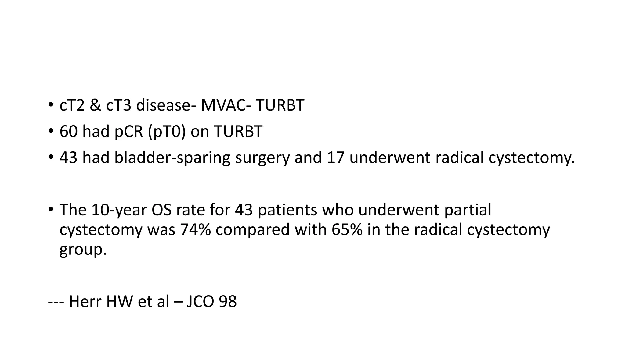 • cT2 & cT3 disease- MVAC- TURBT
• 60 had pCR (pT0) on TURBT
• 43 had bladder-sparing surgery and 17 underwent radical cystectomy.
• The 10-year OS rate for 43 patients who underwent partial
cystectomy was 74% compared with 65% in the radical cystectomy
group.
--- Herr HW et al – JCO 98
 