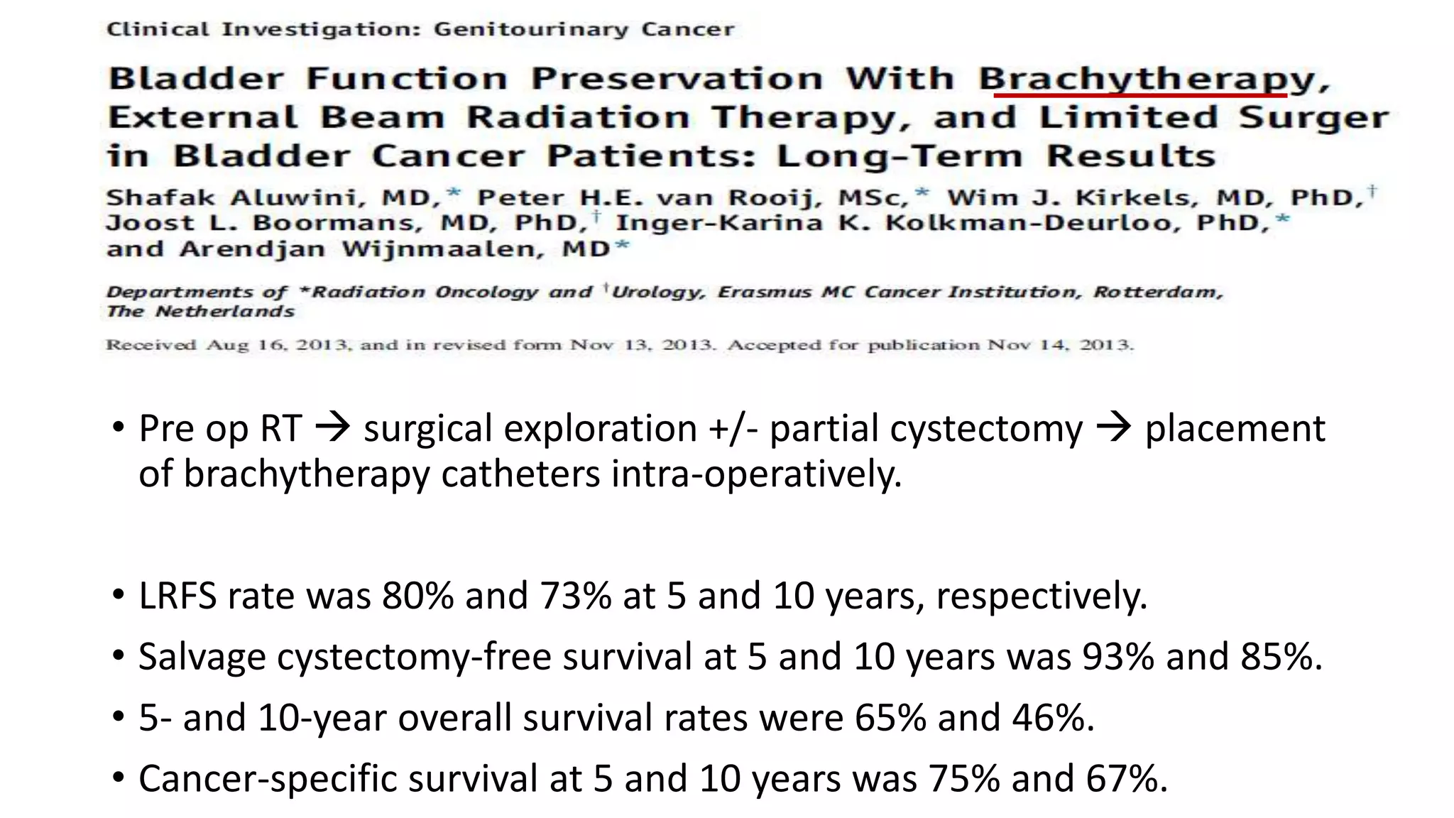 • Pre op RT  surgical exploration +/- partial cystectomy  placement
of brachytherapy catheters intra-operatively.
• LRFS rate was 80% and 73% at 5 and 10 years, respectively.
• Salvage cystectomy-free survival at 5 and 10 years was 93% and 85%.
• 5- and 10-year overall survival rates were 65% and 46%.
• Cancer-specific survival at 5 and 10 years was 75% and 67%.
 
