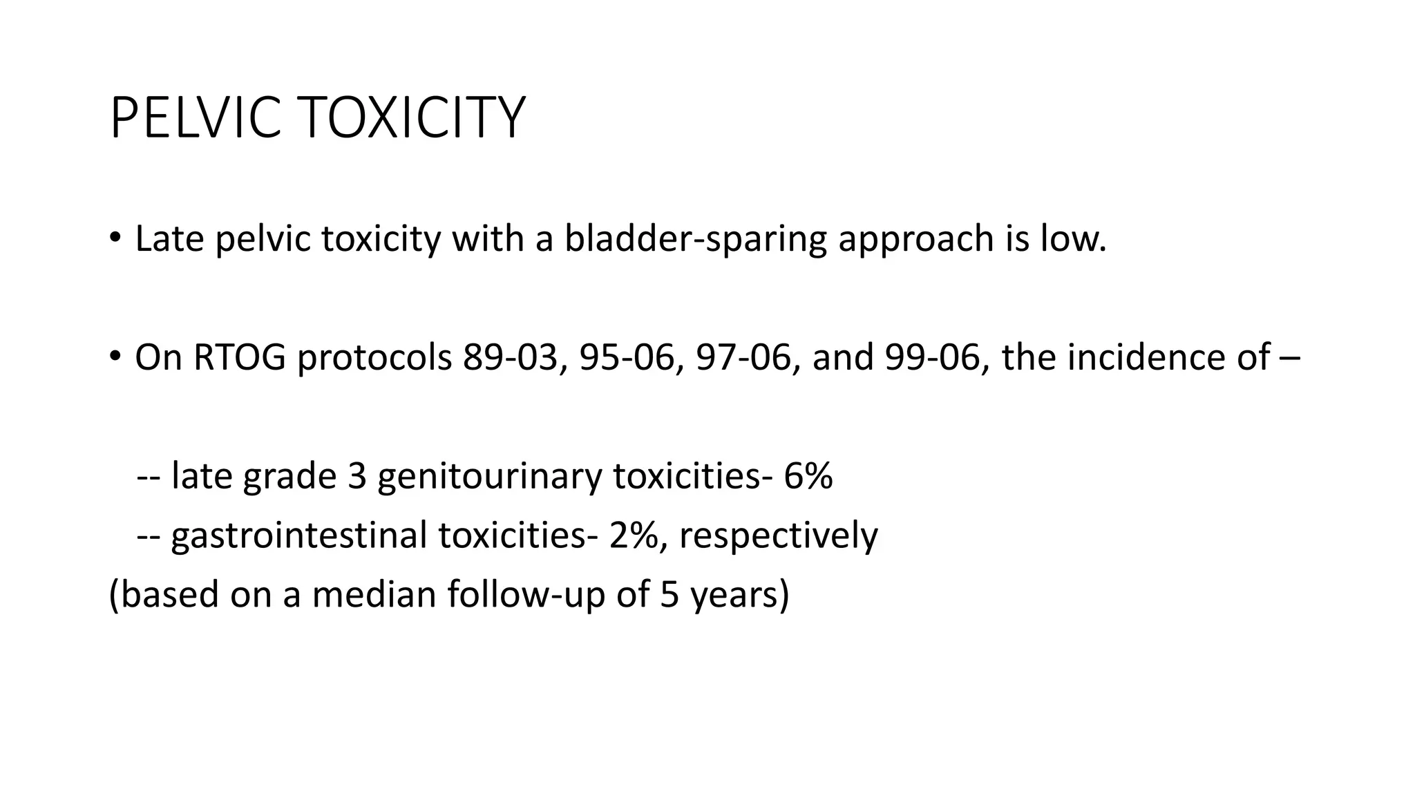 PELVIC TOXICITY
• Late pelvic toxicity with a bladder-sparing approach is low.
• On RTOG protocols 89-03, 95-06, 97-06, and 99-06, the incidence of –
-- late grade 3 genitourinary toxicities- 6%
-- gastrointestinal toxicities- 2%, respectively
(based on a median follow-up of 5 years)
 