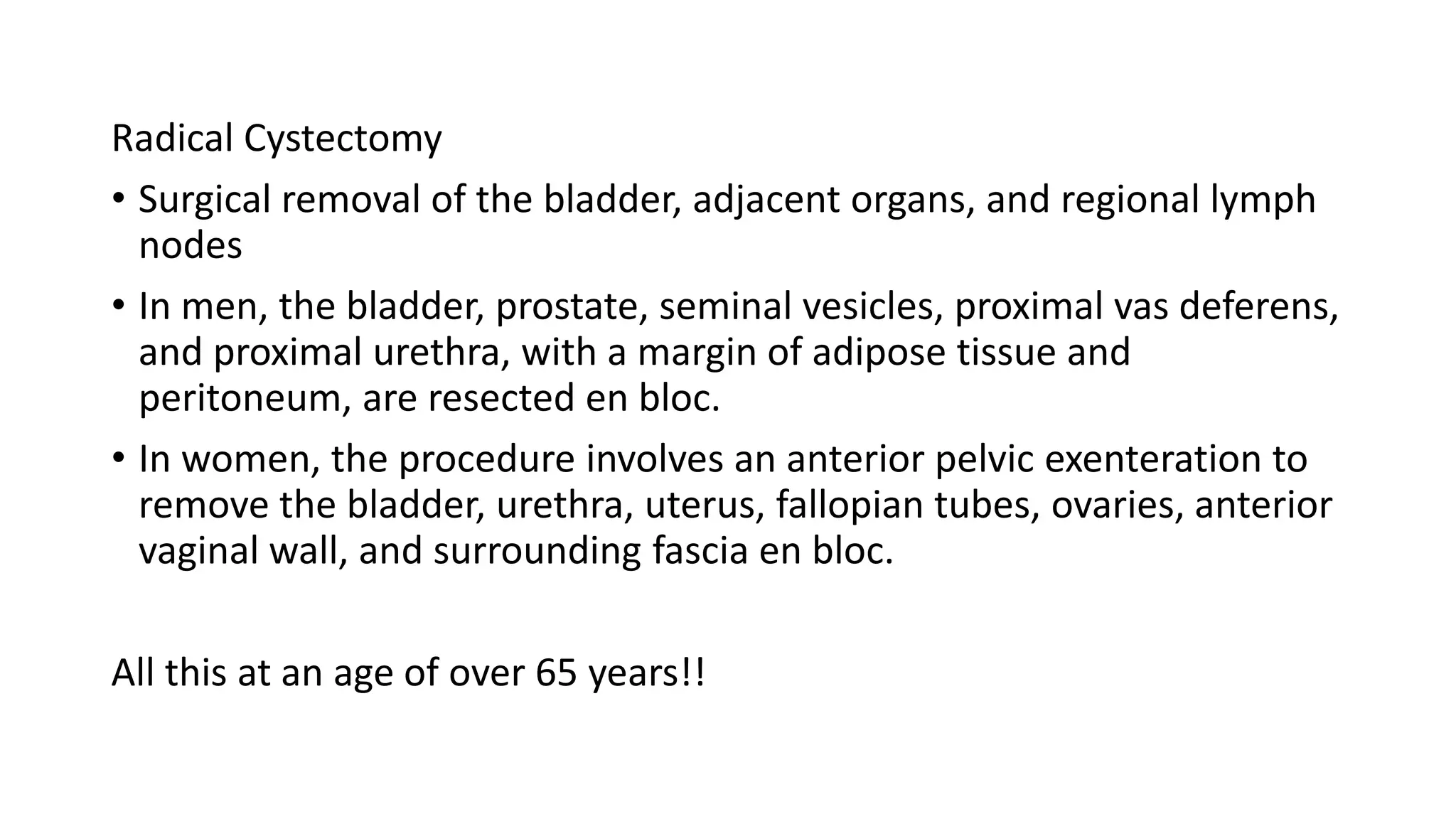 Radical Cystectomy
• Surgical removal of the bladder, adjacent organs, and regional lymph
nodes
• In men, the bladder, prostate, seminal vesicles, proximal vas deferens,
and proximal urethra, with a margin of adipose tissue and
peritoneum, are resected en bloc.
• In women, the procedure involves an anterior pelvic exenteration to
remove the bladder, urethra, uterus, fallopian tubes, ovaries, anterior
vaginal wall, and surrounding fascia en bloc.
All this at an age of over 65 years!!
 