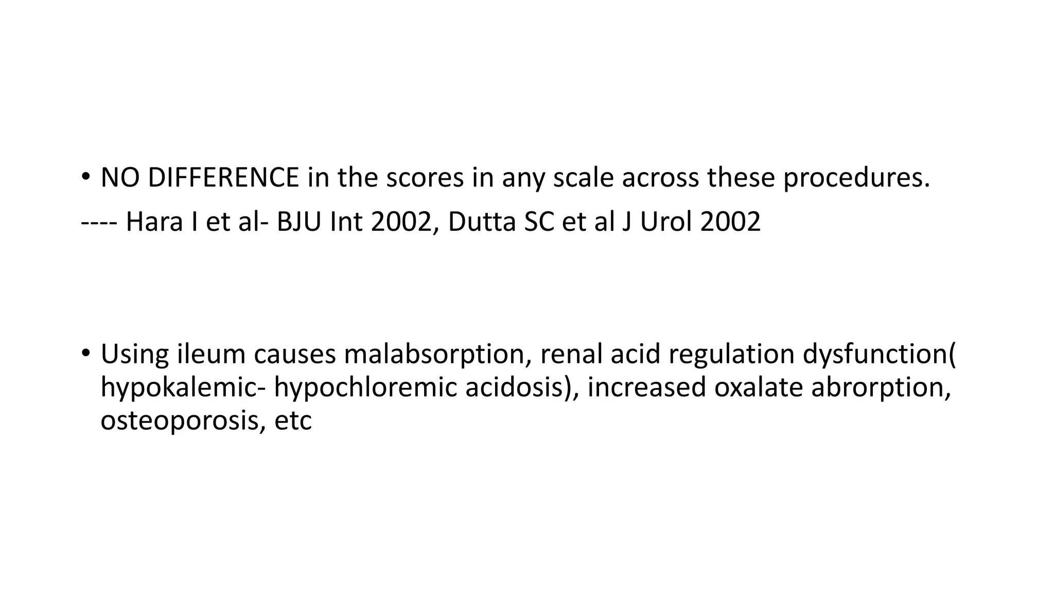 • NO DIFFERENCE in the scores in any scale across these procedures.
---- Hara I et al- BJU Int 2002, Dutta SC et al J Urol 2002
• Using ileum causes malabsorption, renal acid regulation dysfunction(
hypokalemic- hypochloremic acidosis), increased oxalate abrorption,
osteoporosis, etc
 
