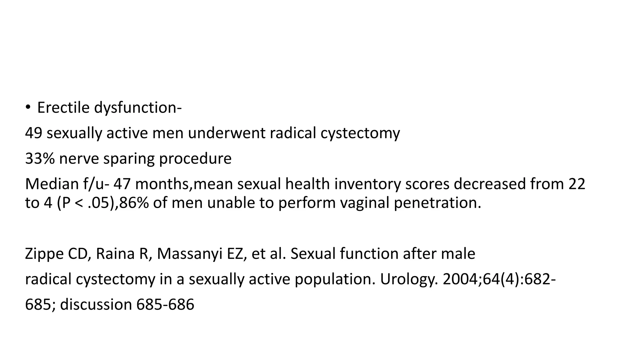 • Erectile dysfunction-
49 sexually active men underwent radical cystectomy
33% nerve sparing procedure
Median f/u- 47 months,mean sexual health inventory scores decreased from 22
to 4 (P < .05),86% of men unable to perform vaginal penetration.
Zippe CD, Raina R, Massanyi EZ, et al. Sexual function after male
radical cystectomy in a sexually active population. Urology. 2004;64(4):682-
685; discussion 685-686
 