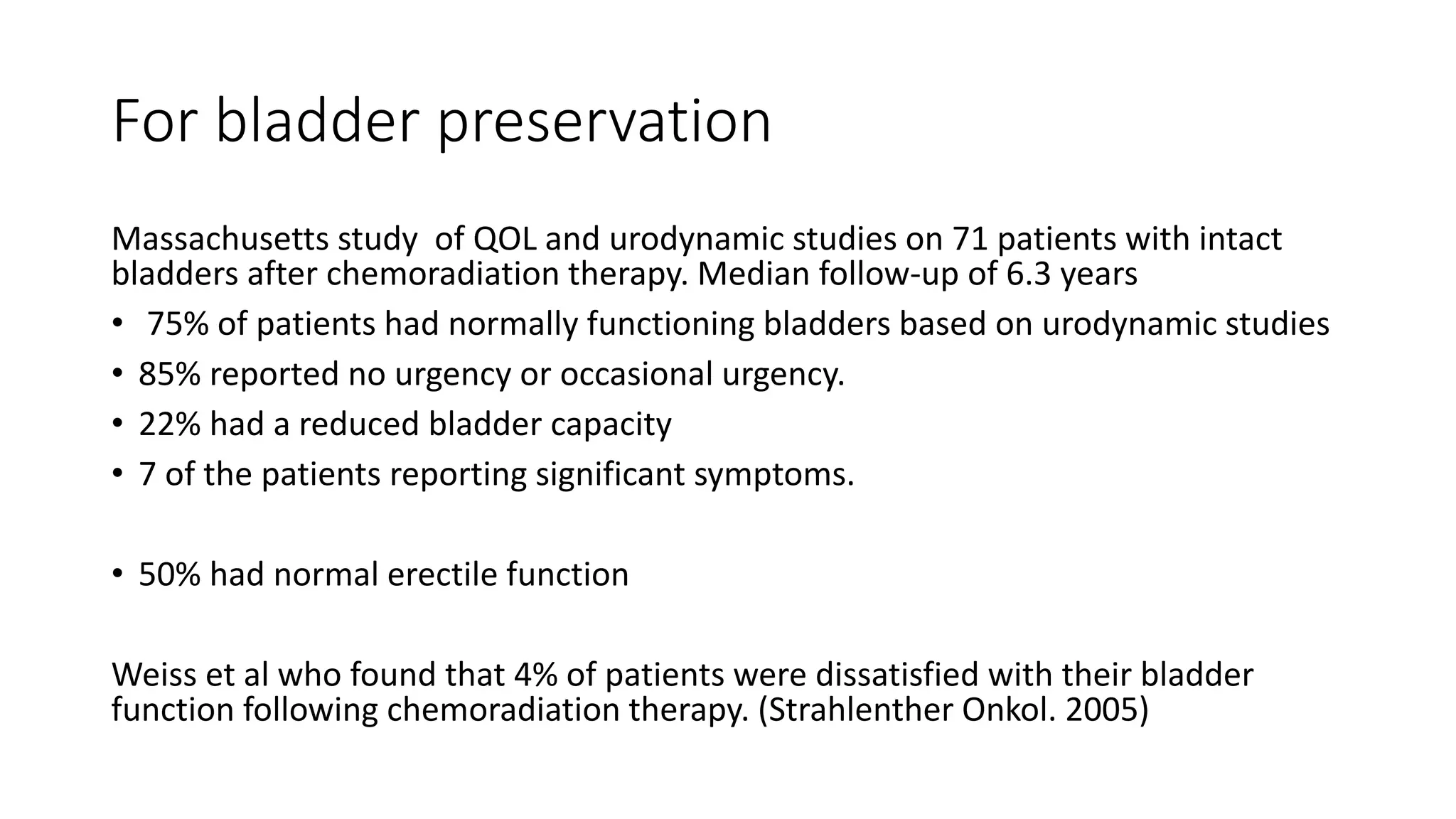 For bladder preservation
Massachusetts study of QOL and urodynamic studies on 71 patients with intact
bladders after chemoradiation therapy. Median follow-up of 6.3 years
• 75% of patients had normally functioning bladders based on urodynamic studies
• 85% reported no urgency or occasional urgency.
• 22% had a reduced bladder capacity
• 7 of the patients reporting significant symptoms.
• 50% had normal erectile function
Weiss et al who found that 4% of patients were dissatisfied with their bladder
function following chemoradiation therapy. (Strahlenther Onkol. 2005)
 