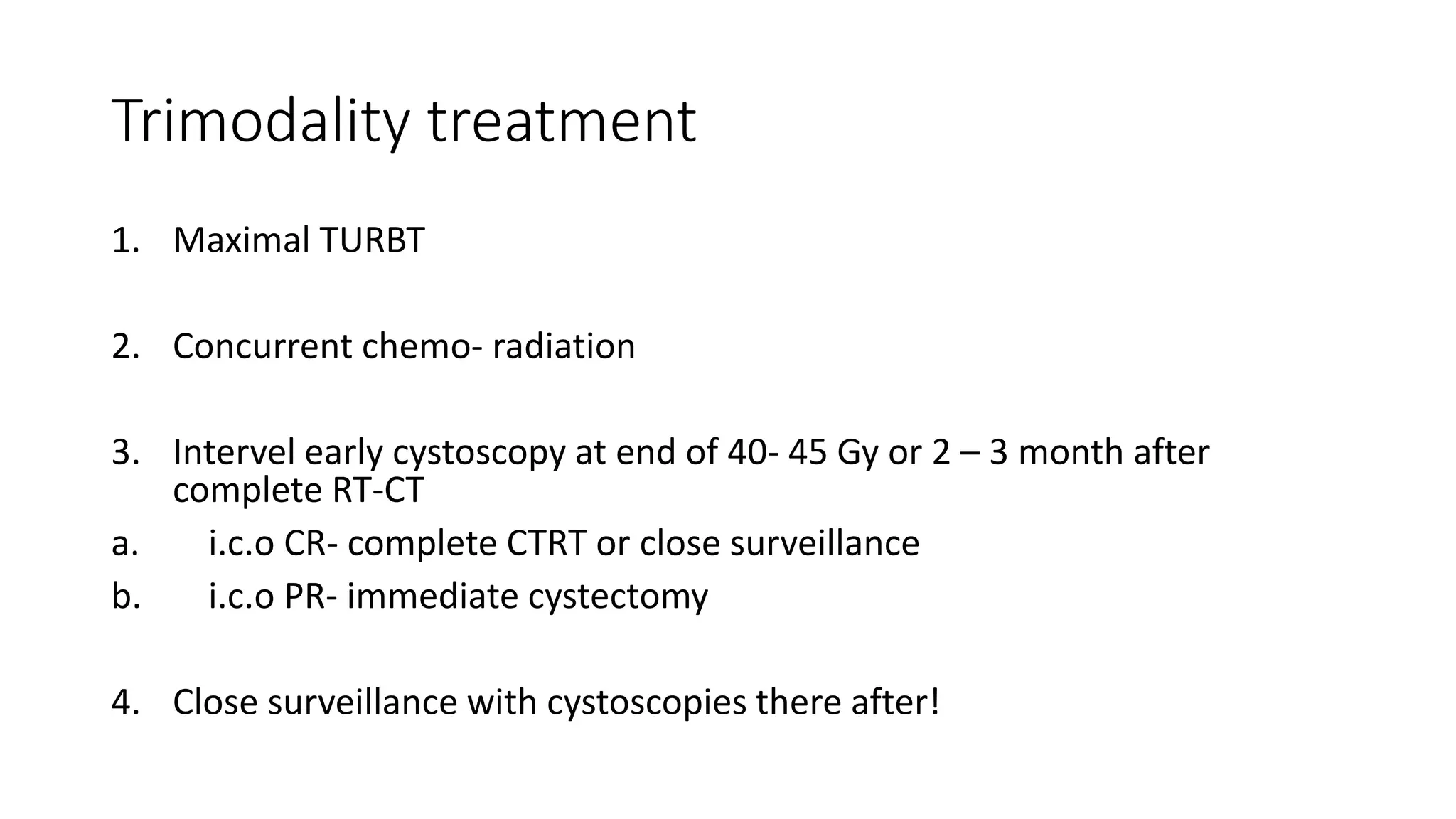 Trimodality treatment
1. Maximal TURBT
2. Concurrent chemo- radiation
3. Intervel early cystoscopy at end of 40- 45 Gy or 2 – 3 month after
complete RT-CT
a. i.c.o CR- complete CTRT or close surveillance
b. i.c.o PR- immediate cystectomy
4. Close surveillance with cystoscopies there after!
 