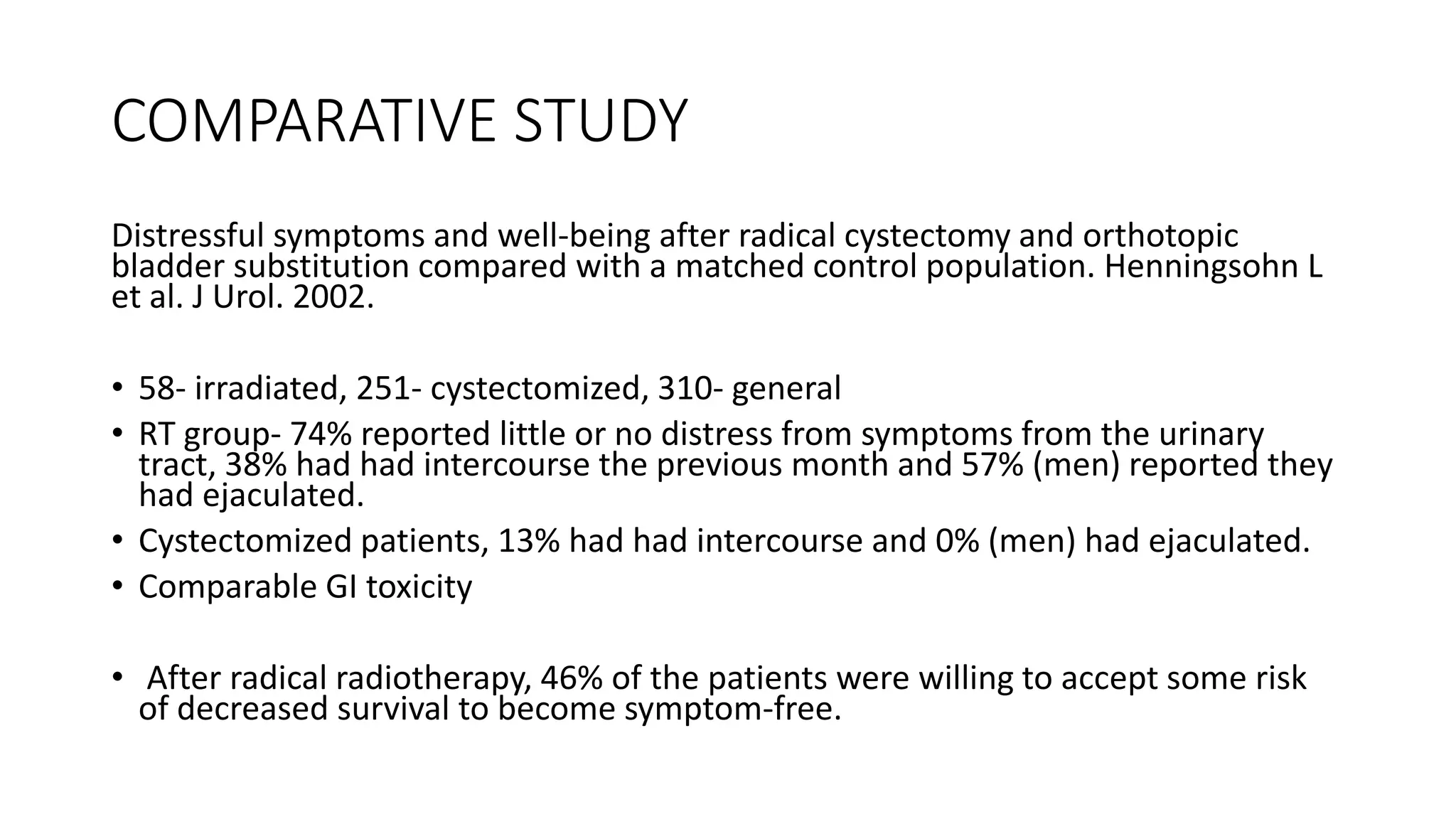 COMPARATIVE STUDY
Distressful symptoms and well-being after radical cystectomy and orthotopic
bladder substitution compared with a matched control population. Henningsohn L
et al. J Urol. 2002.
• 58- irradiated, 251- cystectomized, 310- general
• RT group- 74% reported little or no distress from symptoms from the urinary
tract, 38% had had intercourse the previous month and 57% (men) reported they
had ejaculated.
• Cystectomized patients, 13% had had intercourse and 0% (men) had ejaculated.
• Comparable GI toxicity
• After radical radiotherapy, 46% of the patients were willing to accept some risk
of decreased survival to become symptom-free.
 