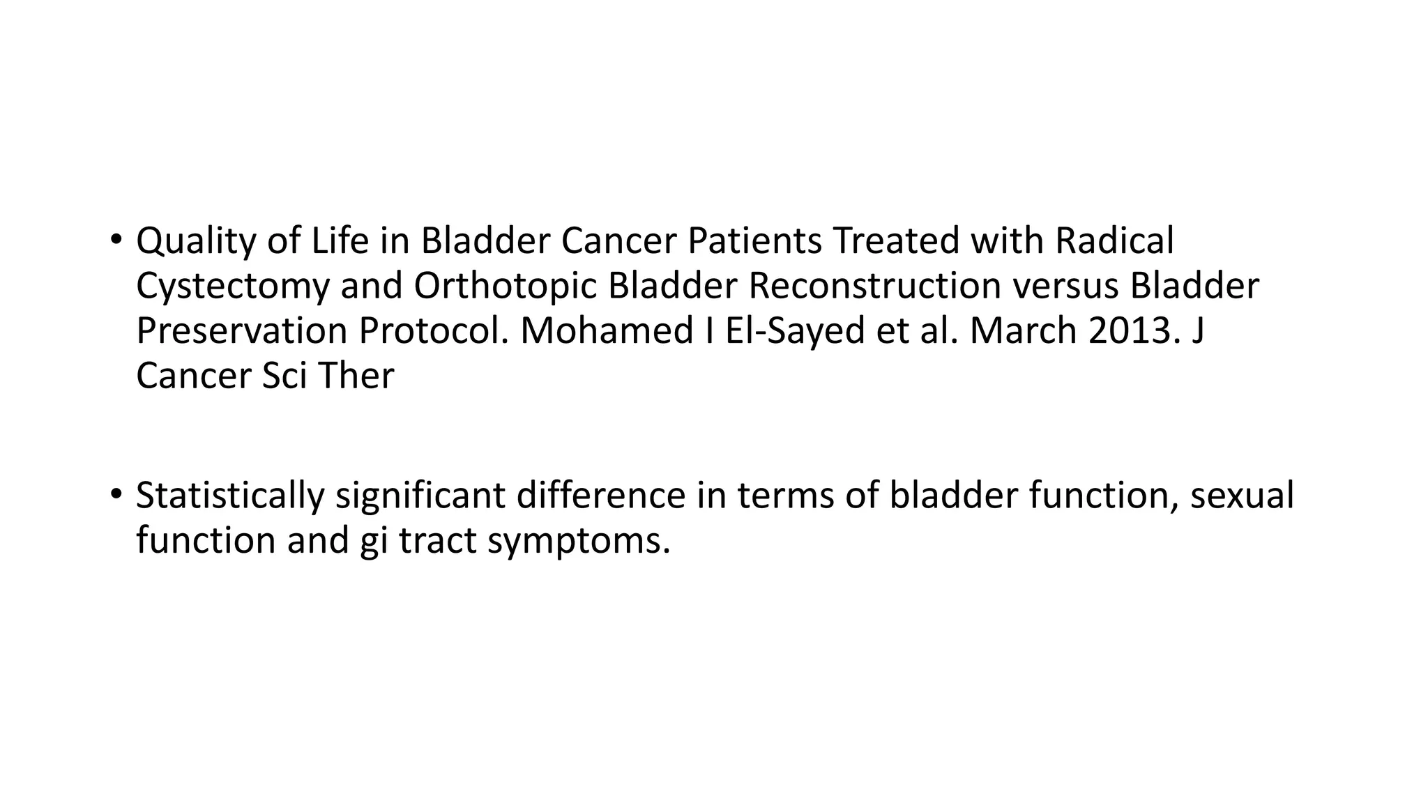 • Quality of Life in Bladder Cancer Patients Treated with Radical
Cystectomy and Orthotopic Bladder Reconstruction versus Bladder
Preservation Protocol. Mohamed I El-Sayed et al. March 2013. J
Cancer Sci Ther
• Statistically significant difference in terms of bladder function, sexual
function and gi tract symptoms.
 