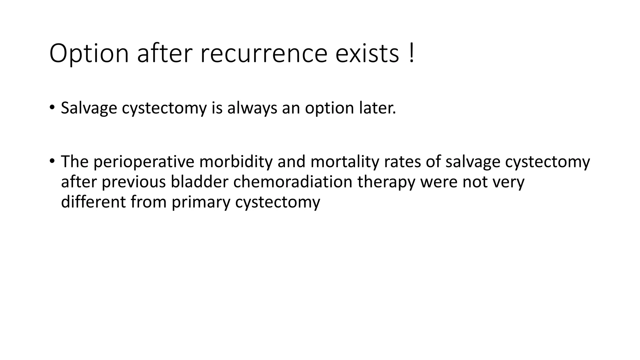Option after recurrence exists !
• Salvage cystectomy is always an option later.
• The perioperative morbidity and mortality rates of salvage cystectomy
after previous bladder chemoradiation therapy were not very
different from primary cystectomy
 
