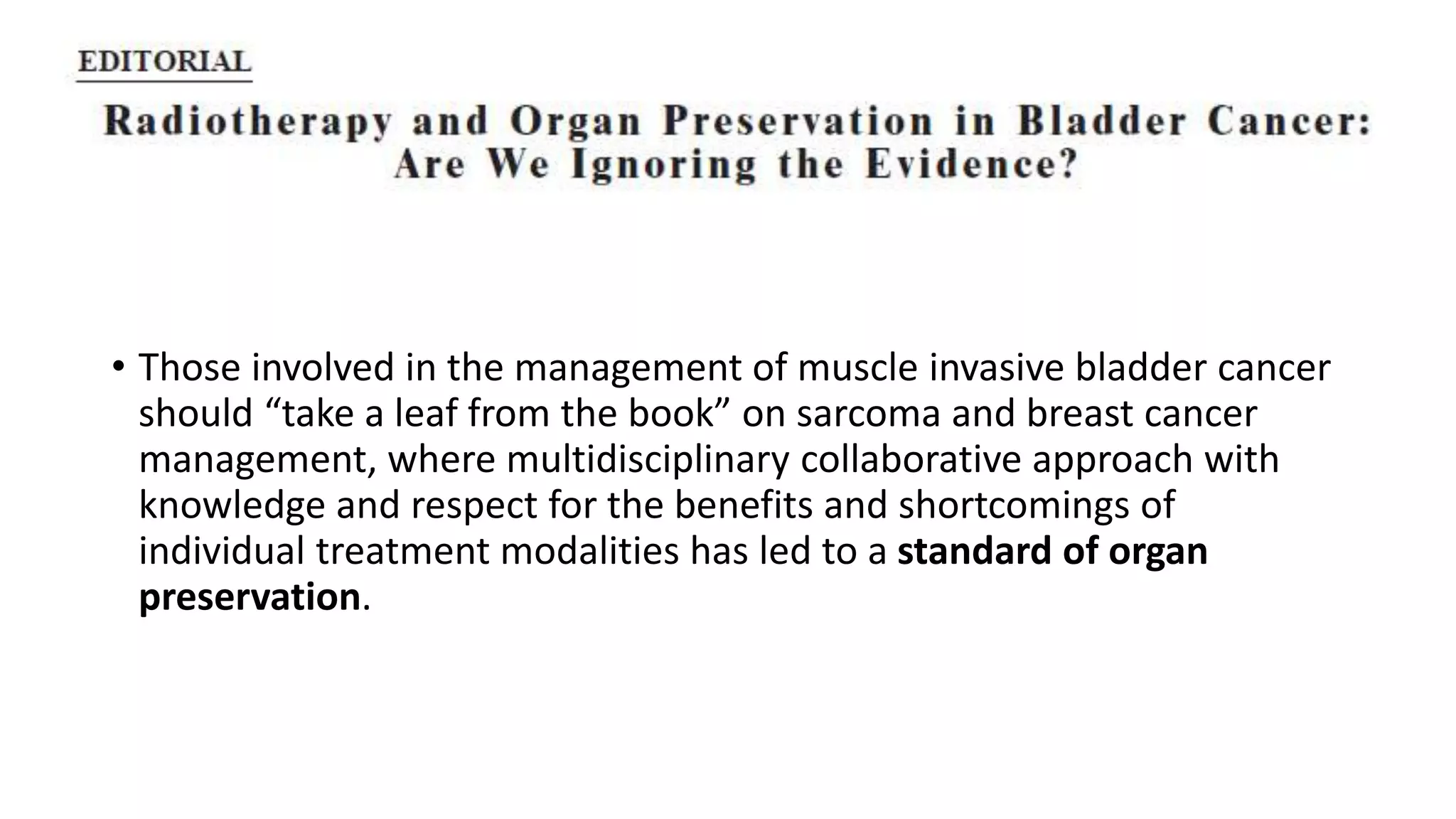 • Those involved in the management of muscle invasive bladder cancer
should “take a leaf from the book” on sarcoma and breast cancer
management, where multidisciplinary collaborative approach with
knowledge and respect for the benefits and shortcomings of
individual treatment modalities has led to a standard of organ
preservation.
 