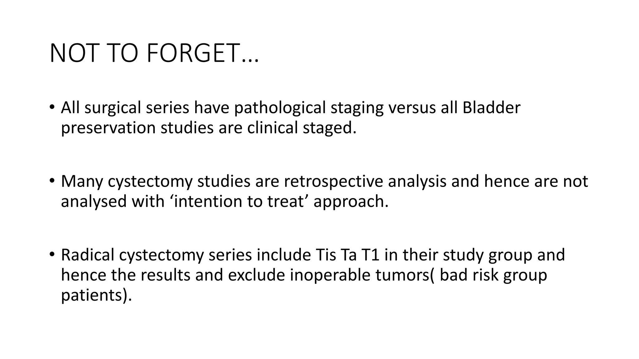 NOT TO FORGET…
• All surgical series have pathological staging versus all Bladder
preservation studies are clinical staged.
• Many cystectomy studies are retrospective analysis and hence are not
analysed with ‘intention to treat’ approach.
• Radical cystectomy series include Tis Ta T1 in their study group and
hence the results and exclude inoperable tumors( bad risk group
patients).
 