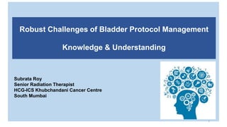 Subrata Roy
Senior Radiation Therapist
HCG-ICS Khubchandani Cancer Centre
South Mumbai
1
Robust Challenges of Bladder Protocol Management
Knowledge & Understanding
 