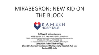 MIRABEGRON: NEW KID ON
THE BLOCK
​Dr Mayank Mohan Agarwal
MBBS, MS, MRCS(Ed), ​DNB, M.Ch (PGIMER, Chandigarh)
VMMF and IAUA Fellowships Uro-Oncology, Pelvic Floor Reconstruction
(MSKCC, NY; UCLA, LA; WFUBMC, NC)​
Ex-Associate Professor of Urology (PGIMER, Chandigarh)
Consultant and Head of Urology
(Aster) Dr. Ramesh Cardiac and Multispecialty Hospitals Pvt. Ltd.
Guntur (AP), India
 