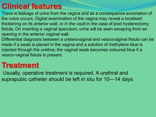 Clinical features
There is leakage of urine from the vagina and as a consequence excoriation of
the vulva occurs. Digital examination of the vagina may reveal a localised
thickening on its anterior wall, or in the vault in the case of post hysterectomy
fistula. On inserting a vaginal speculum, urine will be seen escaping from an
opening in the anterior vaginal wall.
Differential diagnosis between a ureterovaginal and vesicovaginal fistula can be
made if a swab is placed in the vagina and a solution of methylene blue is
injected through the urethra; the vaginal swab becomes coloured blue if a
vesico-vaginal fistula is present.

Treatment
 Usually, operative treatment is required. A urethral and
suprapubic catheter should be left in situ for 10—14 days.
 