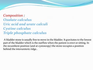 Composition :
Oxalate calculus
Uric acid and urate calculi
Cystine calculus
Triple phosphate calculus
 A bladder stone is usually free to move in the bladder. It gravitates to the lowest
part of the bladder which is the outflow when the patient is erect or sitting. In
the recumbent position (and at cystoscopy) the stone occupies a position
behind the interureteric ridge..
 
