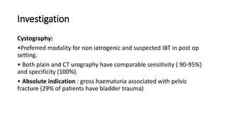 Investigation
Cystography:
•Preferred modality for non iatrogenic and suspected IBT in post op
setting.
• Both plain and CT urography have comparable sensitivity ( 90-95%)
and specificity (100%).
• Absolute indication : gross haematuria associated with pelvic
fracture (29% of patients have bladder trauma)
 