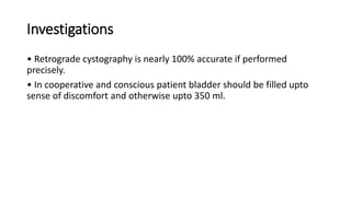 Investigations
• Retrograde cystography is nearly 100% accurate if performed
precisely.
• In cooperative and conscious patient bladder should be filled upto
sense of discomfort and otherwise upto 350 ml.
 