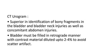 CT Urogram :
• Superior in identification of bony fragments in
the bladder and bladder neck injuries as well as
concomitant abdomen injuries.
• Bladder must be filled in retrograde manner
with contrast material diluted upto 2-4% to avoid
scatter artifact.
 