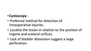•Cystoscopy :
• Preferred method for detection of
intraoperative injuries.
• Localize the lesion in relation to the position of
trigone and ureteral orifices.
• Lack of bladder distension suggest a large
perforation.
 
