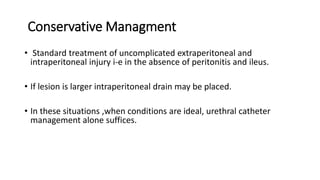 Conservative Managment
• Standard treatment of uncomplicated extraperitoneal and
intraperitoneal injury i-e in the absence of peritonitis and ileus.
• If lesion is larger intraperitoneal drain may be placed.
• In these situations ,when conditions are ideal, urethral catheter
management alone suffices.
 