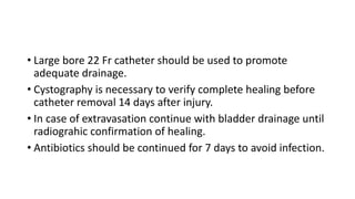 • Large bore 22 Fr catheter should be used to promote
adequate drainage.
• Cystography is necessary to verify complete healing before
catheter removal 14 days after injury.
• In case of extravasation continue with bladder drainage until
radiograhic confirmation of healing.
• Antibiotics should be continued for 7 days to avoid infection.
 
