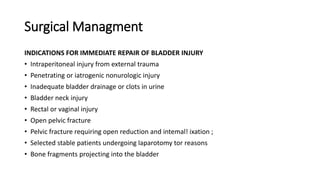Surgical Managment
INDICATIONS FOR IMMEDIATE REPAIR OF BLADDER INJURY
• Intraperitoneal injury from external trauma
• Penetrating or iatrogenic nonurologic injury
• Inadequate bladder drainage or clots in urine
• Bladder neck injury
• Rectal or vaginal injury
• Open pelvic fracture
• Pelvic fracture requiring open reduction and intemal! ixation ;
• Selected stable patients undergoing laparotomy tor reasons
• Bone fragments projecting into the bladder
 