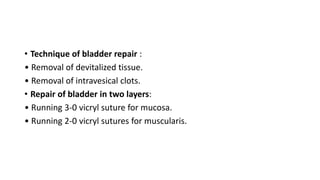 • Technique of bladder repair :
• Removal of devitalized tissue.
• Removal of intravesical clots.
• Repair of bladder in two layers:
• Running 3-0 vicryl suture for mucosa.
• Running 2-0 vicryl sutures for muscularis.
 