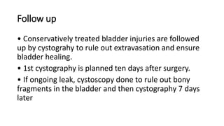 Follow up
• Conservatively treated bladder injuries are followed
up by cystograhy to rule out extravasation and ensure
bladder healing.
• 1st cystography is planned ten days after surgery.
• If ongoing leak, cystoscopy done to rule out bony
fragments in the bladder and then cystography 7 days
later
 