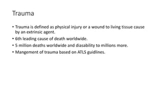 Trauma
• Trauma is defined as physical injury or a wound to living tissue cause
by an extrinsic agent.
• 6th leading cause of death worldwide.
• 5 million deaths worldwide and diasability to millions more.
• Mangement of trauma based on ATLS guidlines.
 