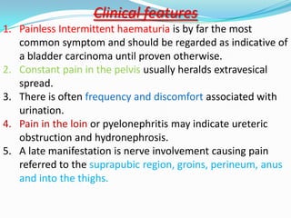 Clinical features
1. Painless Intermittent haematuria is by far the most
   common symptom and should be regarded as indicative of
   a bladder carcinoma until proven otherwise.
2. Constant pain in the pelvis usually heralds extravesical
   spread.
3. There is often frequency and discomfort associated with
   urination.
4. Pain in the loin or pyelonephritis may indicate ureteric
   obstruction and hydronephrosis.
5. A late manifestation is nerve involvement causing pain
   referred to the suprapubic region, groins, perineum, anus
   and into the thighs.
 
