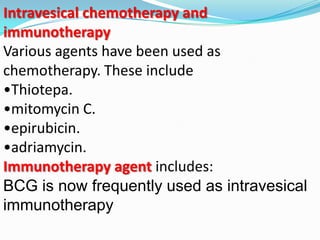 Intravesical chemotherapy and
immunotherapy
Various agents have been used as
chemotherapy. These include
•Thiotepa.
•mitomycin C.
•epirubicin.
•adriamycin.
Immunotherapy agent includes:
BCG is now frequently used as intravesical
immunotherapy
 