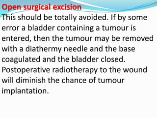 Open surgical excision
This should be totally avoided. If by some
error a bladder containing a tumour is
entered, then the tumour may be removed
with a diathermy needle and the base
coagulated and the bladder closed.
Postoperative radiotherapy to the wound
will diminish the chance of tumour
implantation.
 