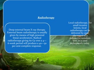 Radiotherapy
                                           Local radiotherapy. For
                                                 small invasive
                                                  lesions, local
 Deep external beam X-ray therapy.           radiotherapy can be
External beam radiotherapy is usually          delivered by open
  given by means of high-powered                placement of a
     linear accelerators. Radical           radioactive tantalum
radiotherapy giving 60 Gy over a 4—             wire. It is used
6-week period will produce a 40—50            infrequently today.
    per cent complete response.
 