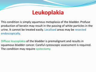 Leukoplakia
This condition is simply squamous metaplasia of the bladder. Profuse
production of keratin may result in the passing of white particles in the
urine. It cannot be treated easily. Localised areas may be resected
endoscopically.

Diffuse leucoplakia of the bladder is premalignant and results in
squamous bladder cancer. Careful cystoscopic assessment is required.
The condition may require cystectomy.
 