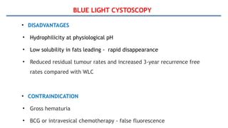 BLUE LIGHT CYSTOSCOPY
• DISADVANTAGES
• Hydrophilicity at physiological pH
• Low solubility in fats leading - rapid disappearance
• Reduced residual tumour rates and increased 3-year recurrence free
rates compared with WLC
• CONTRAINDICATION
• Gross hematuria
• BCG or intravesical chemotherapy - false fluorescence
 