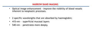 NARROW BAND IMAGING
• Optical image enhancement - improve the visibility of blood vessels
inherent to neoplastic processes.
• 2 specific wavelengths that are absorbed by haemoglobin;
• 415-nm - superficial mucosal layers
• 540-nm - penetrates more deeply.
 