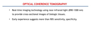OPTICAL COHERENCE TOMOGRAPHY
• Real-time imaging technology using near-infrared light (890–1300 nm)
to provide cross-sectional images of biologic tissues.
• Early experience suggests more than 90% sensitivity, specificity.
 