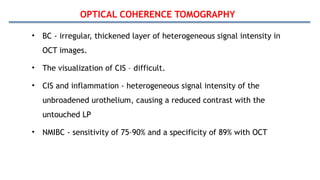 OPTICAL COHERENCE TOMOGRAPHY
• BC - irregular, thickened layer of heterogeneous signal intensity in
OCT images.
• The visualization of CIS – difficult.
• CIS and inflammation - heterogeneous signal intensity of the
unbroadened urothelium, causing a reduced contrast with the
untouched LP
• NMIBC - sensitivity of 75–90% and a specificity of 89% with OCT
 