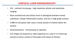 CONFOCAL LASER ENDOMICROSCOPY
• CLE - confocal microscopy - high-resolution cellular and subcellular
imaging.
• Micro-architectural and cellular level to distinguish between normal
urothelium, benign inflammatory lesions, and low vs high-grade tumours
• A 488 nm low-power laser scans a tissue section of interest below the
surface.
• Using fluorescein - intravenously or topically.
• CLE images are acquired as video sequences at a rate of 12 frames per
second via direct contact of the probe with tissues of interest.
 