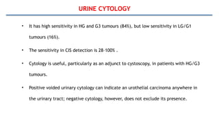 URINE CYTOLOGY
• It has high sensitivity in HG and G3 tumours (84%), but low sensitivity in LG/G1
tumours (16%).
• The sensitivity in CIS detection is 28–100% .
• Cytology is useful, particularly as an adjunct to cystoscopy, in patients with HG/G3
tumours.
• Positive voided urinary cytology can indicate an urothelial carcinoma anywhere in
the urinary tract; negative cytology, however, does not exclude its presence.
 