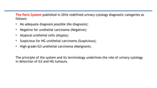 The Paris System published in 2016 redefined urinary cytology diagnostic categories as
follows:
• No adequate diagnosis possible (No diagnosis);
• Negative for urothelial carcinoma (Negative);
• Atypical urothelial cells (Atypia);
• Suspicious for HG urothelial carcinoma (Suspicious);
• High-grade/G3 urothelial carcinoma (Malignant).
The principle of the system and its terminology underlines the role of urinary cytology
in detection of G3 and HG tumours.
 