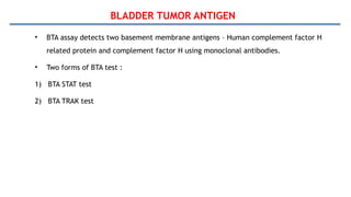 BLADDER TUMOR ANTIGEN
• BTA assay detects two basement membrane antigens – Human complement factor H
related protein and complement factor H using monoclonal antibodies.
• Two forms of BTA test :
1) BTA STAT test
2) BTA TRAK test
 