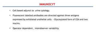 IMMUNOCYT
• Cell based adjunct to urine cytology.
• Fluorescent labelled antibodies are directed against three antigens
expressed by exfoliated urothelial cells - Glycosylated form of CEA and two
mucins.
• Operator dependent , interobserver variability.
 
