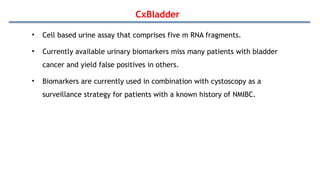 CxBladder
• Cell based urine assay that comprises five m RNA fragments.
• Currently available urinary biomarkers miss many patients with bladder
cancer and yield false positives in others.
• Biomarkers are currently used in combination with cystoscopy as a
surveillance strategy for patients with a known history of NMIBC.
 