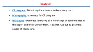 IMAGING
• CT urogram – Detect papillary tumour in the urinary tract
• IV urography – Alternate for CT Urogram
• Ultrasound - Moderate sensitivity to a wide range of abnormalities in
the upper- and lower urinary tract. It cannot rule out all potential
causes of haematuria.
 