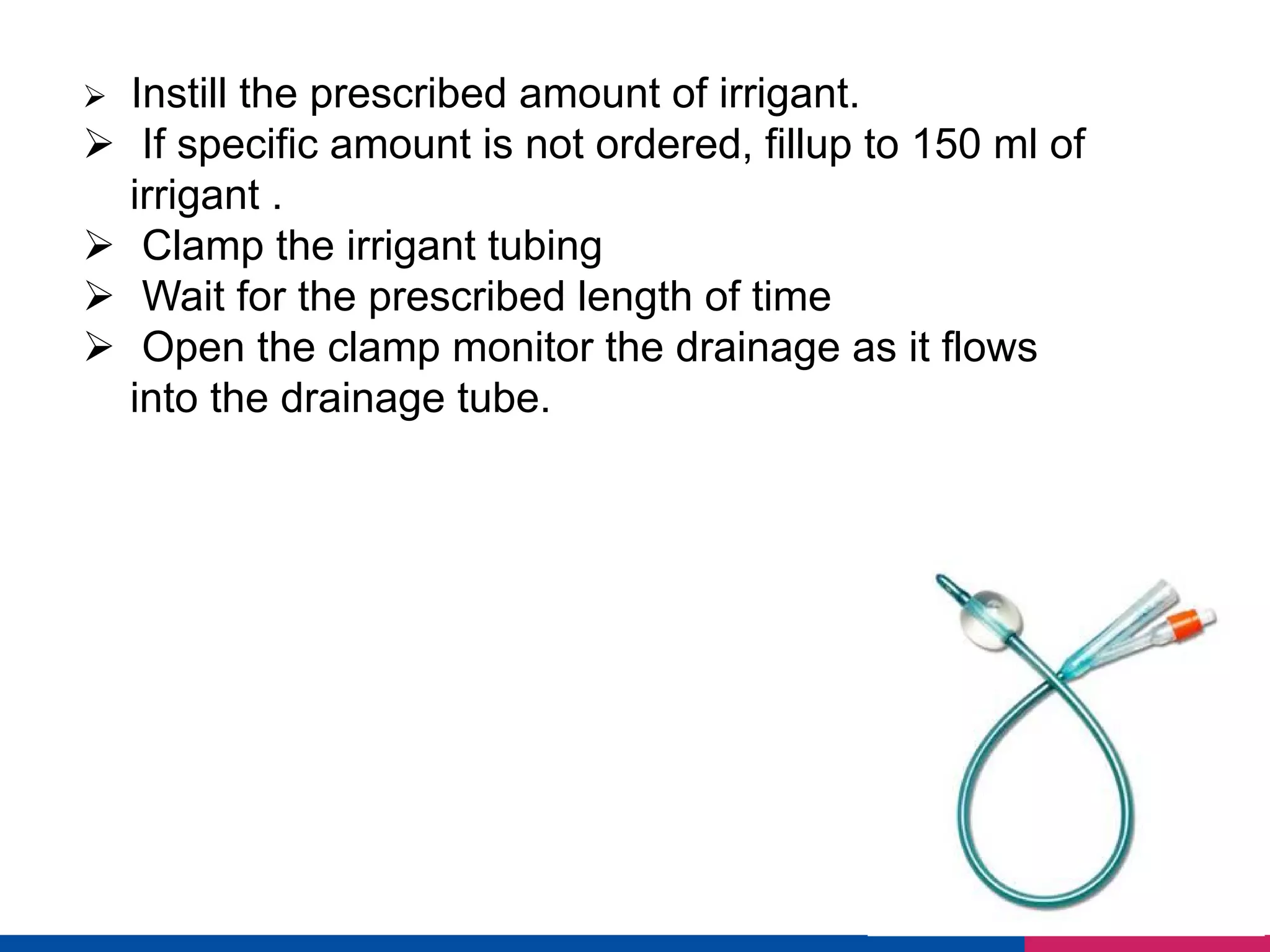Ø Instill the prescribed amount of irrigant.
Ø If specific amount is not ordered, fillup to 150 ml of
irrigant .
Ø Clamp the irrigant tubing
Ø Wait for the prescribed length of time
Ø Open the clamp monitor the drainage as it flows
into the drainage tube.
 