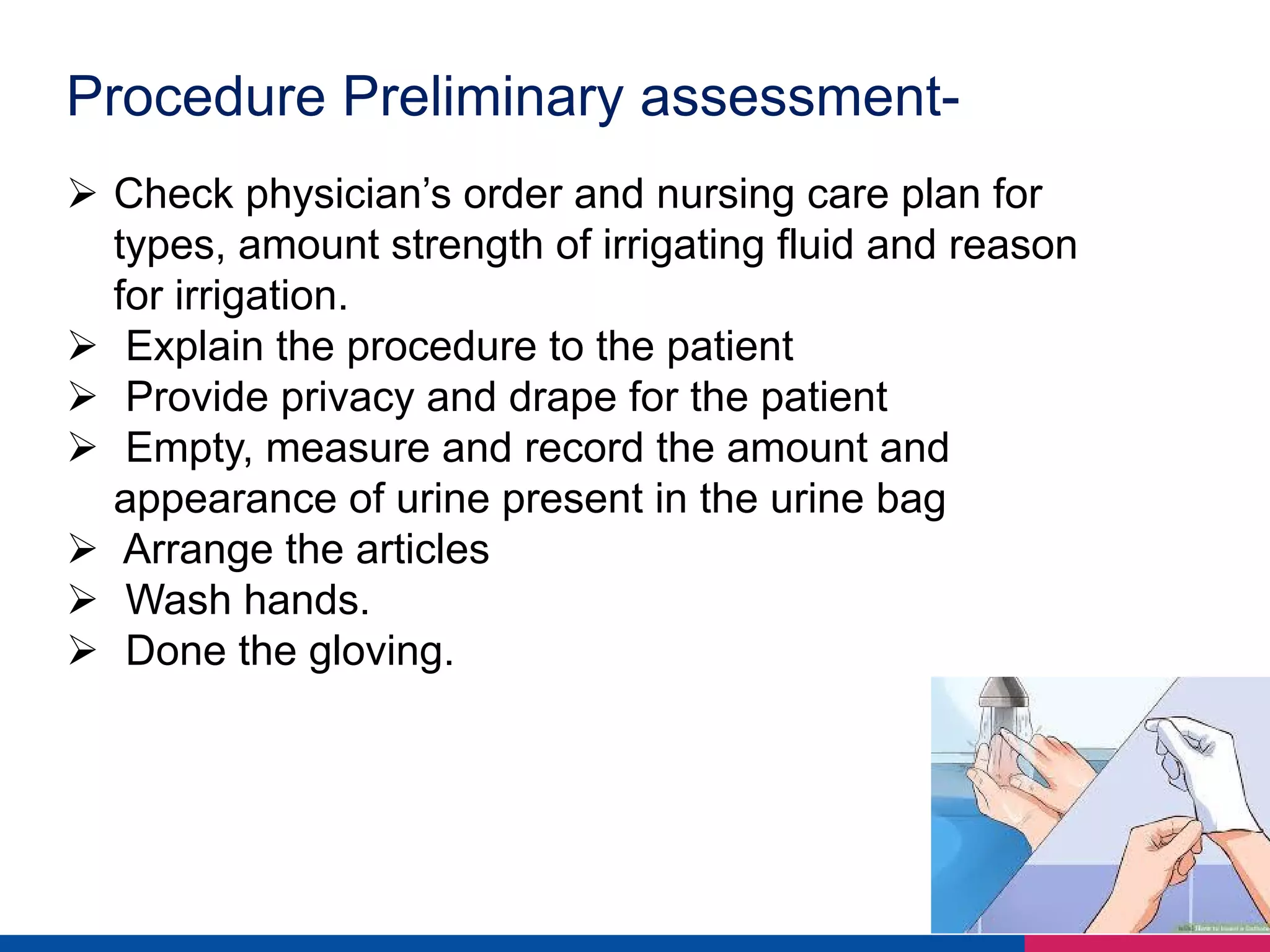 Procedure Preliminary assessment-
Ø Check physician’s order and nursing care plan for
types, amount strength of irrigating fluid and reason
for irrigation.
Ø Explain the procedure to the patient
Ø Provide privacy and drape for the patient
Ø Empty, measure and record the amount and
appearance of urine present in the urine bag
Ø Arrange the articles
Ø Wash hands.
Ø Done the gloving.
 