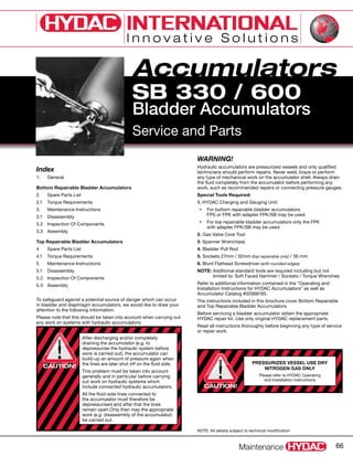 Accumulators
Maintenance 66
SB 330 / 600
Bladder Accumulators
Service and Parts
Index
1.	 General
Bottom Repairable Bladder Accumulators
2.	 Spare Parts List
2.1	 Torque Requirements
3.	 Maintenance Instructions
3.1	 Disassembly
3.2	 Inspection Of Components
3.3	 Assembly
Top Repairable Bladder Accumulators
4	 Spare Parts List
4.1	 Torque Requirements
5	 Maintenance Instructions
5.1	 Disassembly
5.2	 Inspection Of Components
5.3	 Assembly
WARNING!
Hydraulic accumulators are pressurized vessels and only qualified
technicians should perform repairs. Never weld, braze or perform
any type of mechanical work on the accumulator shell. Always drain
the fluid completely from the accumulator before performing any
work, such as recommended repairs or connecting pressure gauges.
Special Tools Required:
1. HYDAC Charging and Gauging Unit:
•	 For bottom repairable bladder accumulators:
FPS or FPK with adapter FPK/SB may be used.
•	 For top repairable bladder accumulators only the FPK
with adapter FPK/SB may be used.
2. Gas Valve Core Tool
3. Spanner Wrench(es)
4. Bladder Pull Rod
5. Sockets 27mm / 32mm (top repairable only) / 36 mm
6. Blunt Flathead Screwdriver (with rounded edges)
NOTE: Additional standard tools are required including but not
limited to: Soft Faced Hammer / Sockets / Torque Wrenches
Refer to additional information contained in the “Operating and
Installation Instructions for HYDAC Accumulators” as well as
Accumulator Catalog #02068195.
The instructions included in this brochure cover Bottom Repairable
and Top Repairable Bladder Accumulators.
Before servicing a bladder accumulator obtain the appropriate
HYDAC repair kit. Use only original HYDAC replacement parts.
Read all instructions thoroughly before beginning any type of service
or repair work.
NOTE: All details subject to technical modification
To safeguard against a potential source of danger which can occur
in bladder and diaphragm accumulators, we would like to draw your
attention to the following information.
Please note that this should be taken into account when carrying out
any work on systems with hydraulic accumulators.
PRESSURIZED VESSEL USE DRY
NITROGEN GAS ONLY
Please refer to HYDAC Operating
and Installation Instructions
After discharging and/or completely
draining the accumulator (e.g. to
depressurise the hydraulic system before
work is carried out), the accumulator can
build-up an amount of pressure again when
the lines are later shut off on the fluid side.
This problem must be taken into account
generally and in particular before carrying
out work on hydraulic systems which
include connected hydraulic accumulators.
All the fluid-side lines connected to
the accumulator must therefore be
depressurised and after that the lines
remain open.Only then may the appropriate
work (e.g. disassembly of the accumulator)
be carried out.
CAUTION!
CAUTION!
 